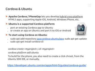 > Apache Cordova / PhoneGap lets you develop hybrid cross-platform
HTML5 apps, supporting Apple iOS, Android, Windows Phone, etc.
> Ubuntu is a supported Cordova platform:
. port an existing Cordova app to Ubuntu
. or create an app on Ubuntu and port it to iOS or Android
> To start using Cordova on Ubuntu:
. sudo apt-add-repository ppa:cordova-ubuntu/ppa; sudo apt-get update
. sudo apt-get install cordova-cli
cordova create <myproject>; cd <myproject>
cordova platform add ubuntu
To build for the phone, you also need to create a click chroot, from the
Ubuntu SDK IDE, or manually.
Cordova & Ubuntu
https://developer.ubuntu.com/en/apps/html-5/guides/cordova-guide/
 