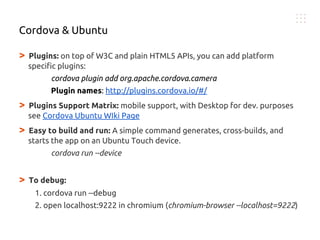 > Plugins: on top of W3C and plain HTML5 APIs, you can add platform
specific plugins:
cordova plugin add org.apache.cordova.camera
Plugin names: http://plugins.cordova.io/#/
> Plugins Support Matrix: mobile support, with Desktop for dev. purposes
see Cordova Ubuntu WIki Page
> Easy to build and run: A simple command generates, cross-builds, and
starts the app on an Ubuntu Touch device.
cordova run --device
> To debug:
1. cordova run --debug
2. open localhost:9222 in chromium (chromium-browser --localhost=9222)
Cordova & Ubuntu
 