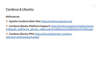 References
> Apache Cordova Main Site: http://cordova.apache.org/
> Cordova Ubuntu Platform Support: http://cordova.apache.org/docs/en/4.
0.0/guide_platforms_ubuntu_index.md.html#Ubuntu%20Platform%20Guide
> Cordova Ubuntu PPA: https://launchpad.net/~cordova-
ubuntu/+archive/ubuntu/ppa
Cordova & Ubuntu
 