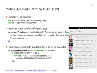 Online Accounts HTML5/JS API (1/2)
> Initialize the context
var api = external.getUnityObject('1.0');
var oa = api.OnlineAccounts;
> Enumerate providers (if necessary)
oa.api.getProviders({"applicationId": "webbrowser-app"}, function(providers) {
// from here, access providers[x] each provider having a displayName,
// a providerId, etc.
});
> Enumerate accounts available for a defined provider
oa.api.getAccounts(filters, function(accounts) {
if (accounts.length !== 0) {
for(var i = 0; i < accounts.length; ++i)
console.log(accounts[i].accountId())
});
如何使用Ubuntu online account API来创建微博HTML5应用
 