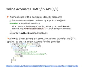 Online Accounts HTML5/JS API (2/2)
> Authenticate with a particular identity (account)
// From an Account object retrieved by a getAccounts() call
function authcallback(results) {
// Access to a dictionary of results, with e.g. AccessToken etc.
console.log('Authentication result: ' + JSON.stringify(results));
};
accounts[i].authenticate(authcallback);
> Allow to the user to grant access to a given provider and (if it
applies) to create a new account for this provider
oa.api.getAccounts(filters, function(accounts) {
console.log("total length: " + accounts.length);
if (accounts.length < 1) {
oa.api.requestAccount(
"html5-weibo.ubuntu_html5weibo",
unescape("html5-weibo.ubuntu_account-plugin"),
function() { }
});
} else {
}
https://developer.ubuntu.com/en/apps/platform/guides/online-accounts-developer-guide/
 