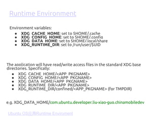The application will have read/write access files in the standard XDG base
directories. Specifically:
● XDG_CACHE_HOME/<APP_PKGNAME>
● XDG_CONFIG_HOME/<APP_PKGNAME>
● XDG_DATA_HOME/<APP_PKGNAME>
● XDG_RUNTIME_DIR/<APP_PKGNAME>
● XDG_RUNTIME_DIR/confined/<APP_PKGNAME> (for TMPDIR)
Environment variables:
● XDG_CACHE_HOME: set to $HOME/.cache
● XDG_CONFIG_HOME: set to $HOME/.config
● XDG_DATA_HOME: set to $HOME/.local/share
● XDG_RUNTIME_DIR: set to /run/user/$UID
Runtime Environment
e.g. XDG_DATA_HOME/com.ubuntu.developer.liu-xiao-guo.chinamobiledev
Ubuntu OS应用Runtime Enviroment
 
