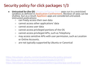 Security policy for click packages 1/3
● Untrusted by the OS: Ubuntu Software Store apps run in a restricted
sandbox as defined in Application Confinement. Reviews of apps can be
shallow, but as a result AppStore apps are considered untrusted.
Untrusted applications:
○ can freely access their own data
○ cannot access other applications’ data
○ cannot access user data
○ cannot access privileged portions of the OS
○ cannot access privileged APIs, such as Telephony
○ may access sensitive APIs with user permission, such as Location
or Online Accounts.
○ are not typically supported by Ubuntu or Canonical
https://developer.ubuntu.com/en/publish/security-policy-groups/
http://blog.csdn.net/ubuntutouch/article/details/41281971
https://developer.ubuntu.com/en/apps/platform/guides/app-confinement/
 