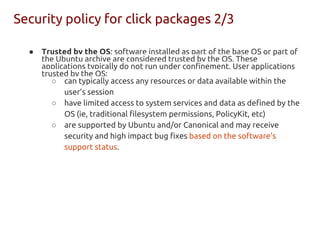 ● Trusted by the OS: software installed as part of the base OS or part of
the Ubuntu archive are considered trusted by the OS. These
applications typically do not run under confinement. User applications
trusted by the OS:
○ can typically access any resources or data available within the
user’s session
○ have limited access to system services and data as defined by the
OS (ie, traditional filesystem permissions, PolicyKit, etc)
○ are supported by Ubuntu and/or Canonical and may receive
security and high impact bug fixes based on the software’s
support status.
Security policy for click packages 2/3
 