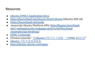 ● Ubuntu HTML5 Application Docs
● https://launchpad.net/ubuntu-html5-theme (Ubuntu SDK UI)
● https://launchpad.net/oxide
● Javascript Ubuntu Platform APIs: http://bazaar.launchpad.
net/~webapps/unity-webapps-qml/trunk/files/head:
/examples/api-bindings/
● HTML 5 totorials
● Chinese tutorials “ 在Ubuntu手机平台上创建一个HTML 5的应用”
● Ubuntu 手机开发培训准备
● http://design.ubuntu.com/apps
Resources
 