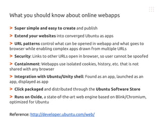 > Super simple and easy to create and publish
> Extend your websites into converged Ubuntu as apps
> URL patterns control what can be opened in webapp and what goes to
browser while enabling complex apps drawn from multiple URLs
> Security: Links to other URLs open in browser, so user cannot be spoofed
> Containment: Webapps use isolated cookies, history, etc. that is not
shared with any browser
> Integration with Ubuntu/Unity shell: Found as an app, launched as an
app, displayed as app
> Click packaged and distributed through the Ubuntu Software Store
> Runs on Oxide, a state-of-the-art web engine based on Blink/Chromium,
optimized for Ubuntu
Reference: http://developer.ubuntu.com/web/
What you should know about online webapps
 