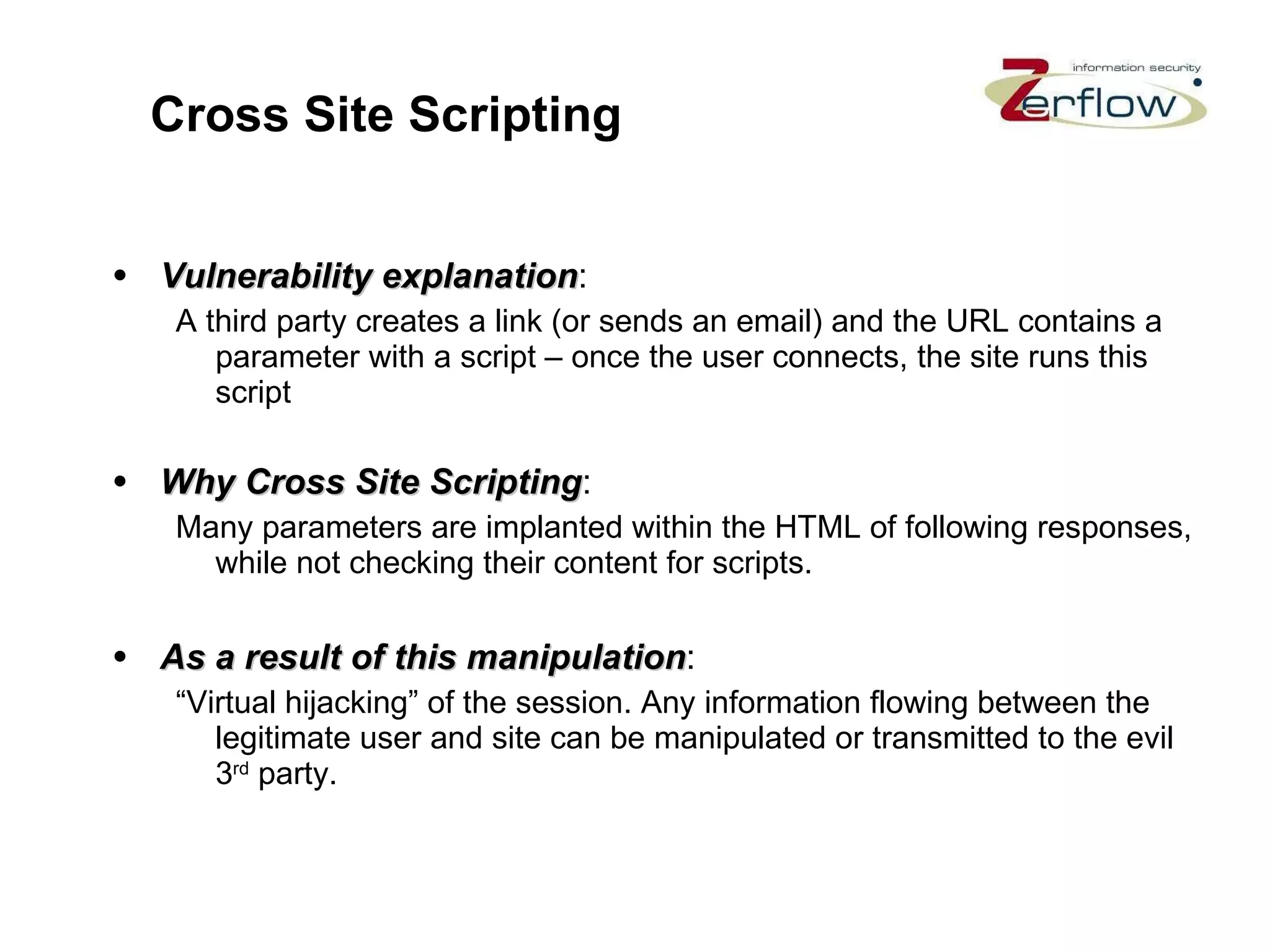 Cross Site Scripting Vulnerability explanation : A third party creates a link (or sends an email) and the URL contains a parameter with a script – once the user connects, the site runs this script Why Cross Site Scripting : Many parameters are implanted within the HTML of following responses, while not checking their content for scripts. As a result of this manipulation : “Virtual hijacking” of the session. Any information flowing between the legitimate user and site can be manipulated or transmitted to the evil 3 rd  party. 