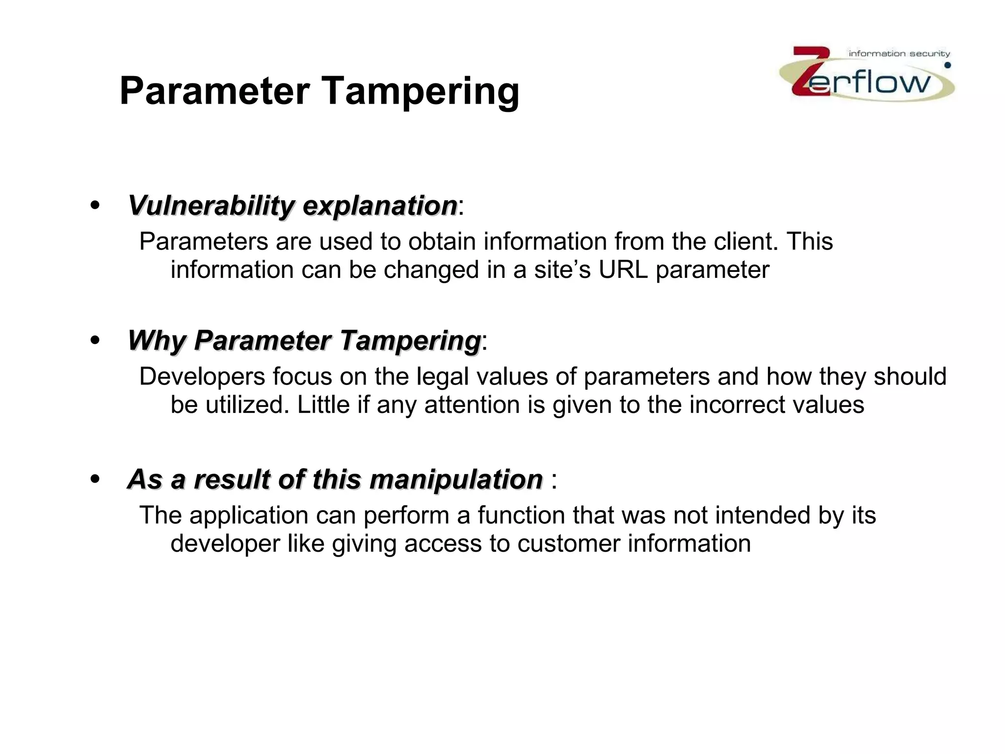 Parameter Tampering Vulnerability explanation : Parameters are used to obtain information from the client. This information can be changed in a site’s URL parameter Why Parameter Tampering : Developers focus on the legal values of parameters and how they should be utilized. Little if any attention is given to the incorrect values As a result of this manipulation   : The application can perform a function that was not intended by its developer like giving access to customer information 
