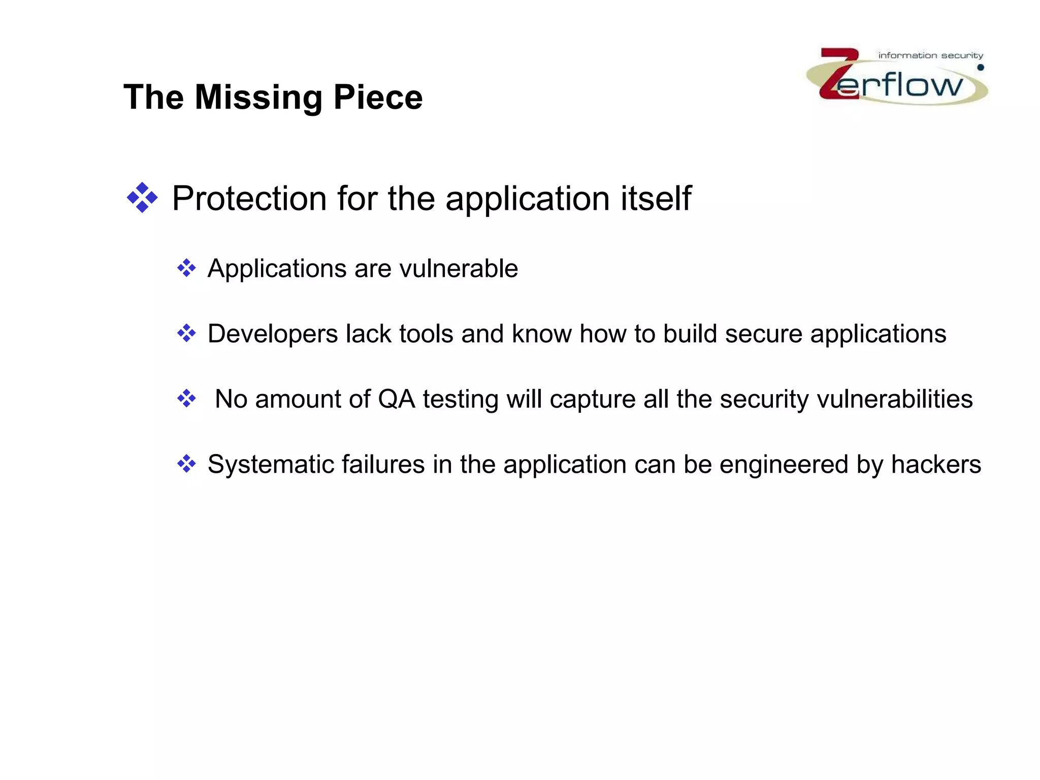 The Missing Piece Protection for the application itself Applications are vulnerable  Developers lack tools and know how to build secure applications No amount of QA testing will capture all the security vulnerabilities Systematic failures in the application can be engineered by hackers 