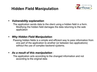 Hidden Field Manipulation Vulnerability explanation : The application sends data to the client using a hidden field in a form. Modifying the hidden field damages the data returning to the web application Why Hidden Field Manipulation : Passing hidden fields is a simple and efficient way to pass information from one part of the application to another (or between two applications) without the use of complex backend systems. As a result of this manipulation   : The application acts according to the changed information and not according to the original data  