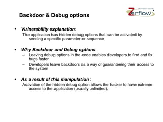 Backdoor & Debug options Vulnerability explanation : The application has hidden debug options that can be activated by sending a specific parameter or sequence Why Backdoor and Debug options : Leaving debug options in the code enables developers to find and fix bugs faster Developers leave backdoors as a way of guaranteeing their access to the system As a result of this manipulation   : Activation of the hidden debug option allows the hacker to have extreme access to the application (usually unlimited). 