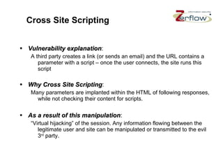 Cross Site Scripting Vulnerability explanation : A third party creates a link (or sends an email) and the URL contains a parameter with a script – once the user connects, the site runs this script Why Cross Site Scripting : Many parameters are implanted within the HTML of following responses, while not checking their content for scripts. As a result of this manipulation : “Virtual hijacking” of the session. Any information flowing between the legitimate user and site can be manipulated or transmitted to the evil 3 rd  party. 