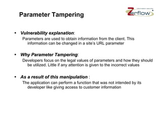Parameter Tampering Vulnerability explanation : Parameters are used to obtain information from the client. This information can be changed in a site’s URL parameter Why Parameter Tampering : Developers focus on the legal values of parameters and how they should be utilized. Little if any attention is given to the incorrect values As a result of this manipulation   : The application can perform a function that was not intended by its developer like giving access to customer information 
