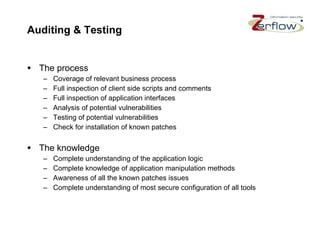 Auditing & Testing The process Coverage of relevant business process Full inspection of client side scripts and comments Full inspection of application interfaces Analysis of potential vulnerabilities Testing of potential vulnerabilities Check for installation of known patches The knowledge Complete understanding of the application logic Complete knowledge of application manipulation methods Awareness of all the known patches issues Complete understanding of most secure configuration of all tools 