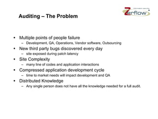 Auditing – The Problem Multiple points of people failure Development, QA, Operations, Vendor software, Outsourcing New third party bugs discovered every day site exposed during patch latency Site Complexity many line of codes and application interactions Compressed application development cycle time to market needs will impact development and QA Distributed Knowledge Any single person does not have all the knowledge needed for a full audit. 