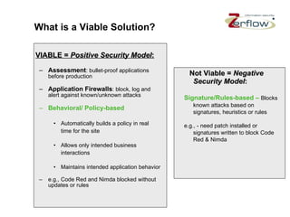 What is a Viable Solution? VIABLE =  Positive Security Model : Assessment : bullet-proof applications before production Application Firewalls : block, log and alert against known/unknown attacks Behavioral/ Policy-based   Automatically builds a policy in real time for the site Allows only intended business interactions  Maintains intended application behavior e.g., Code Red and Nimda blocked without updates or rules Not Viable =  Negative Security Model : Signature/Rules-based –  Blocks known attacks based on signatures, heuristics or rules e.g., - need patch installed or signatures written to block Code Red & Nimda 