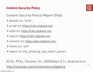 Content-Security-Policy
Content-Security-Policy(-Report-Only):

‣ default-src 'none';
‣ script-src https://cdn.mybank.net;
‣ style-src https://cdn.mybank.net;
‣ img-src https://cdn.mybank.net;
‣ connect-src https://api.mybank.com;
‣ frame-src 'self'
‣ report-uri /my_amazing_csp_report_parser;
IE10+, FF4+, Chrome 14+, (iOS)Safari 5.1+, Android 4.4+
http://caniuse.com/contentsecuritypolicy
Wednesday, February 5, 14

10

 