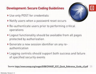 Development: Secure Coding Guidelines

‣ Use only POST for credentials
‣ Notify users when a password reset occurs
‣ Re-authenticate users prior to performing critical
operations

‣ Logout functionality should be available from all pages
protected by authorization

‣ Generate a new session identifier on any reauthentication

‣ Logging controls should support both success and failure
of specified security events

Source: https://www.owasp.org/images/0/08/OWASP_SCP_Quick_Reference_Guide_v2.pdf 25
Wednesday, February 5, 14

 