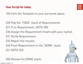 Your Script for today
100 Fork the Template to your personal space.
220 Pop the ‘TODO’ stack of Requirements
221 If no Requirement, GOTO 350
230 Assign the Requirement (mark with your name).
231 Verify Requirement.
232 Report the results.
240 Push Requirement in the ‘DONE’ stack
241 GOTO 220
350 Review the DONE stack.
Wednesday, February 5, 14

48

 