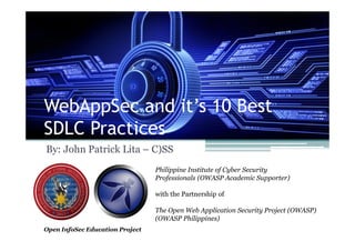 WebAppSec and it’s 10 Best
SDLC Practices
By: John Patrick Lita – C)SS
Philippine Institute of Cyber Security
Professionals (OWASP Academic Supporter)
with the Partnership of
The Open Web Application Security Project (OWASP)
(OWASP Philippines)
Open InfoSec Education Project
 