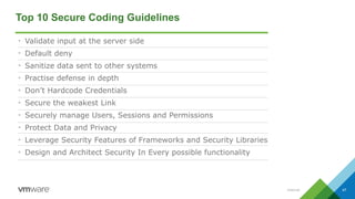 Internal 47
Top 10 Secure Coding Guidelines
• Validate input at the server side
• Default deny
• Sanitize data sent to other systems
• Practise defense in depth
• Don’t Hardcode Credentials
• Secure the weakest Link
• Securely manage Users, Sessions and Permissions
• Protect Data and Privacy
• Leverage Security Features of Frameworks and Security Libraries
• Design and Architect Security In Every possible functionality
 