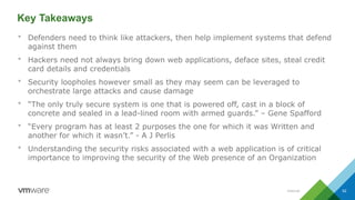 Internal 52
Key Takeaways
 Defenders need to think like attackers, then help implement systems that defend
against them
 Hackers need not always bring down web applications, deface sites, steal credit
card details and credentials
 Security loopholes however small as they may seem can be leveraged to
orchestrate large attacks and cause damage
 “The only truly secure system is one that is powered off, cast in a block of
concrete and sealed in a lead-lined room with armed guards.” – Gene Spafford
 “Every program has at least 2 purposes the one for which it was Written and
another for which it wasn’t.” - A J Perlis
 Understanding the security risks associated with a web application is of critical
importance to improving the security of the Web presence of an Organization
 