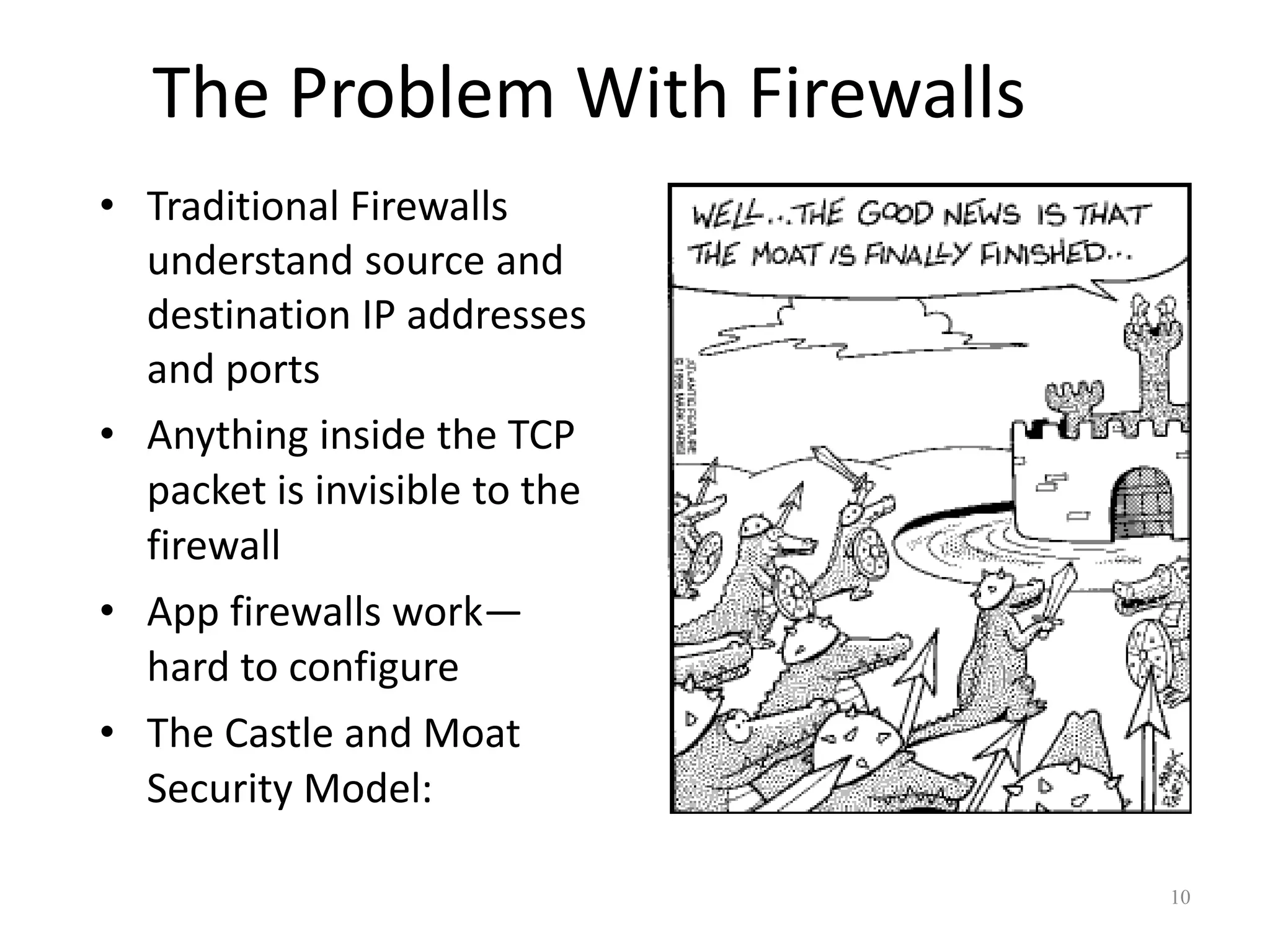 The Problem With Firewalls
• Traditional Firewalls
  understand source and
  destination IP addresses
  and ports
• Anything inside the TCP
  packet is invisible to the
  firewall
• App firewalls work—
  hard to configure
• The Castle and Moat
  Security Model:

                                10
 