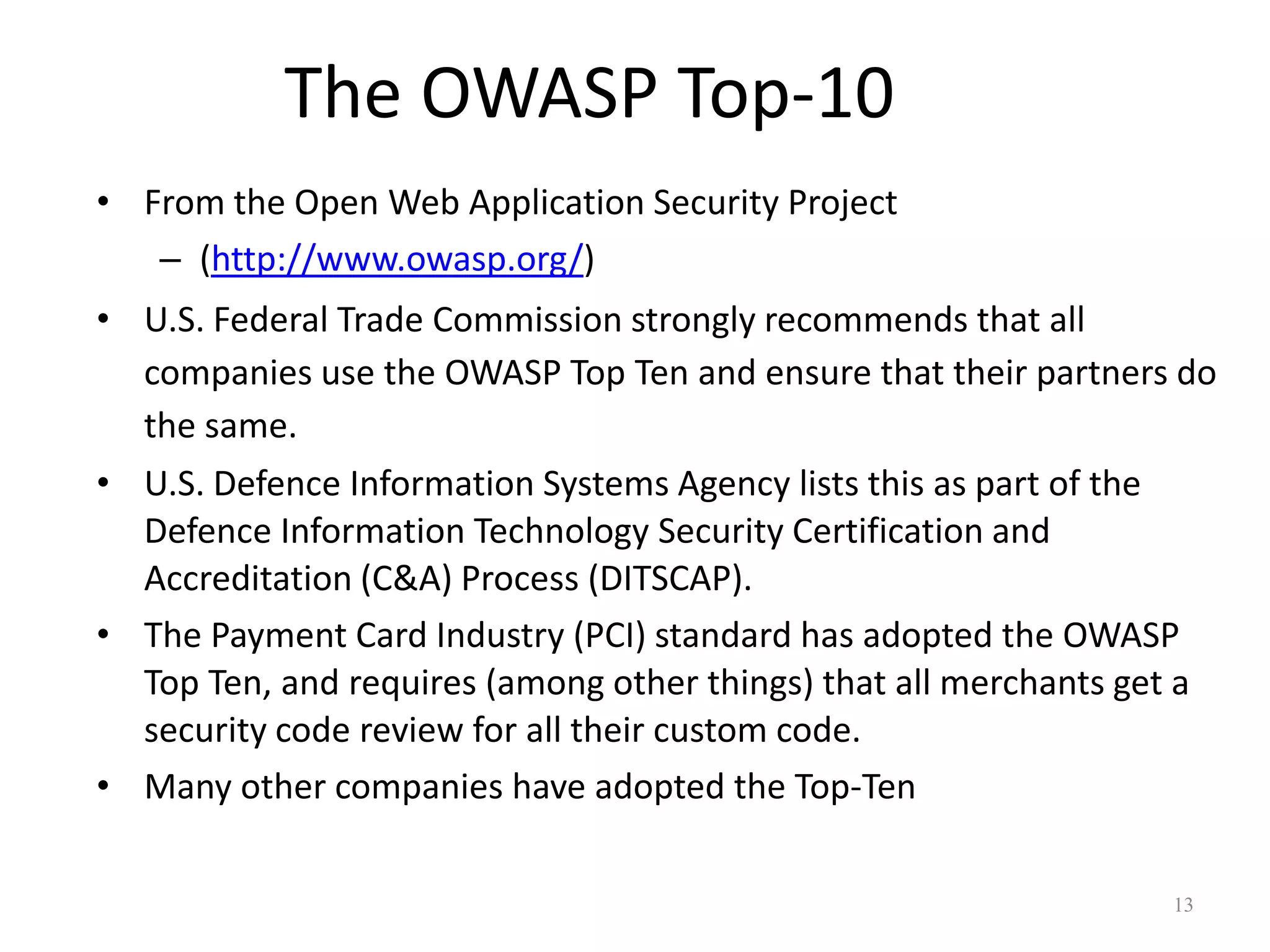 The OWASP Top-10
• From the Open Web Application Security Project
   – (http://www.owasp.org/)
• U.S. Federal Trade Commission strongly recommends that all
  companies use the OWASP Top Ten and ensure that their partners do
  the same.
• U.S. Defence Information Systems Agency lists this as part of the
  Defence Information Technology Security Certification and
  Accreditation (C&A) Process (DITSCAP).
• The Payment Card Industry (PCI) standard has adopted the OWASP
  Top Ten, and requires (among other things) that all merchants get a
  security code review for all their custom code.
• Many other companies have adopted the Top-Ten

                                                                   13
 