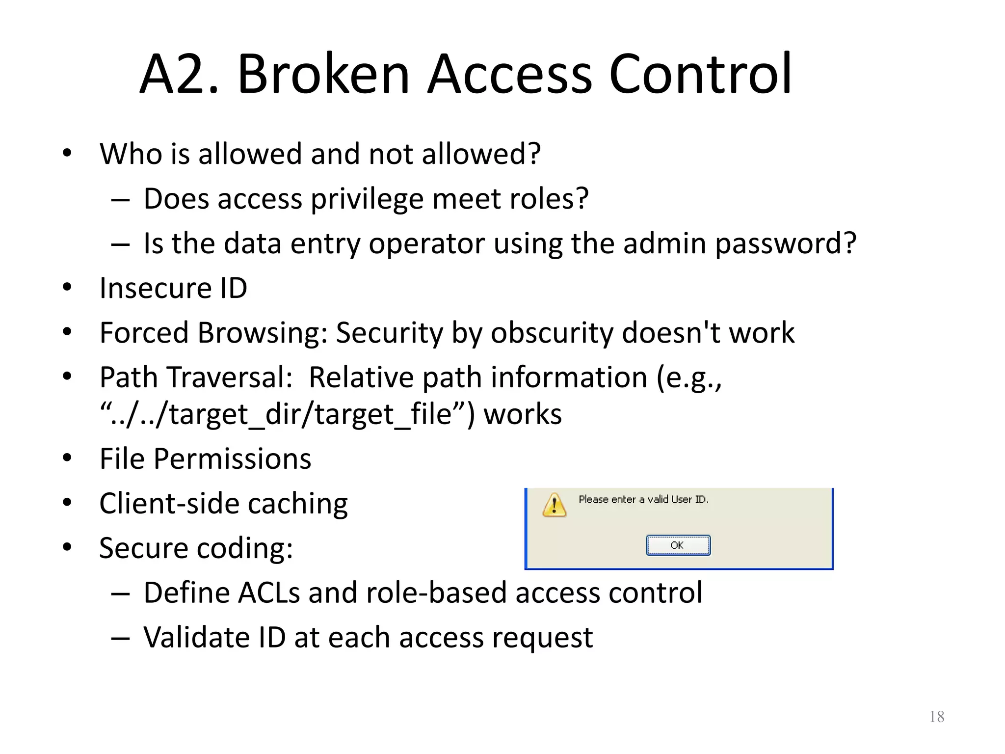 A2. Broken Access Control
• Who is allowed and not allowed?
   – Does access privilege meet roles?
   – Is the data entry operator using the admin password?
• Insecure ID
• Forced Browsing: Security by obscurity doesn't work
• Path Traversal: Relative path information (e.g.,
  “../../target_dir/target_file”) works
• File Permissions
• Client-side caching
• Secure coding:
   – Define ACLs and role-based access control
   – Validate ID at each access request

                                                            18
 
