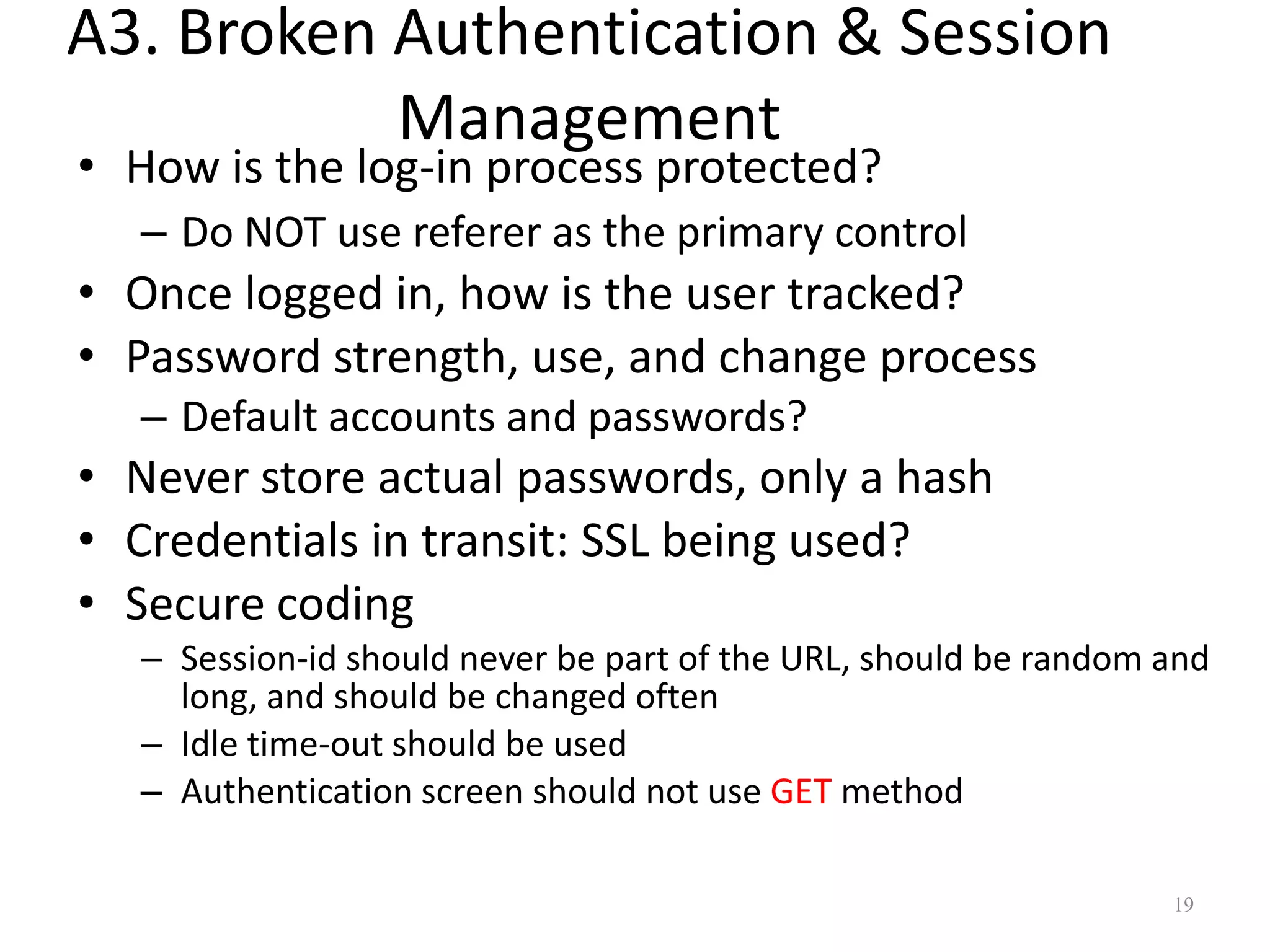A3. Broken Authentication & Session
           Management
• How is the log-in process protected?
  – Do NOT use referer as the primary control
• Once logged in, how is the user tracked?
• Password strength, use, and change process
  – Default accounts and passwords?
• Never store actual passwords, only a hash
• Credentials in transit: SSL being used?
• Secure coding
  – Session-id should never be part of the URL, should be random and
    long, and should be changed often
  – Idle time-out should be used
  – Authentication screen should not use GET method

                                                                 19
 