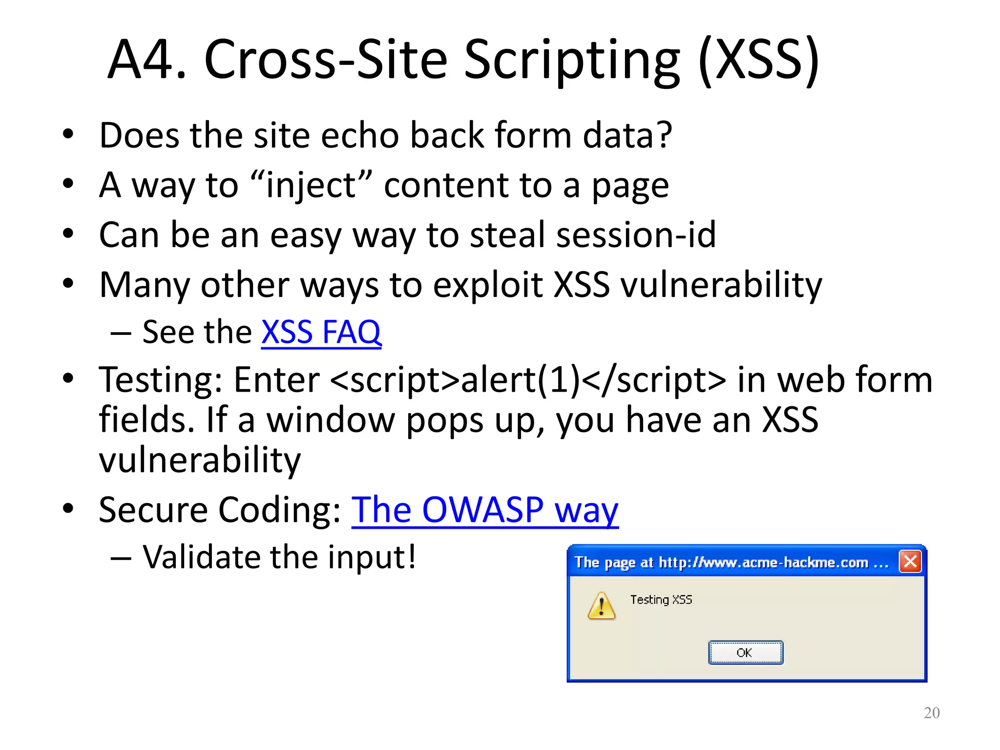 A4. Cross-Site Scripting (XSS)
•   Does the site echo back form data?
•   A way to “inject” content to a page
•   Can be an easy way to steal session-id
•   Many other ways to exploit XSS vulnerability
    – See the XSS FAQ
• Testing: Enter <script>alert(1)</script> in web form
  fields. If a window pops up, you have an XSS
  vulnerability
• Secure Coding: The OWASP way
    – Validate the input!



                                                     20
 