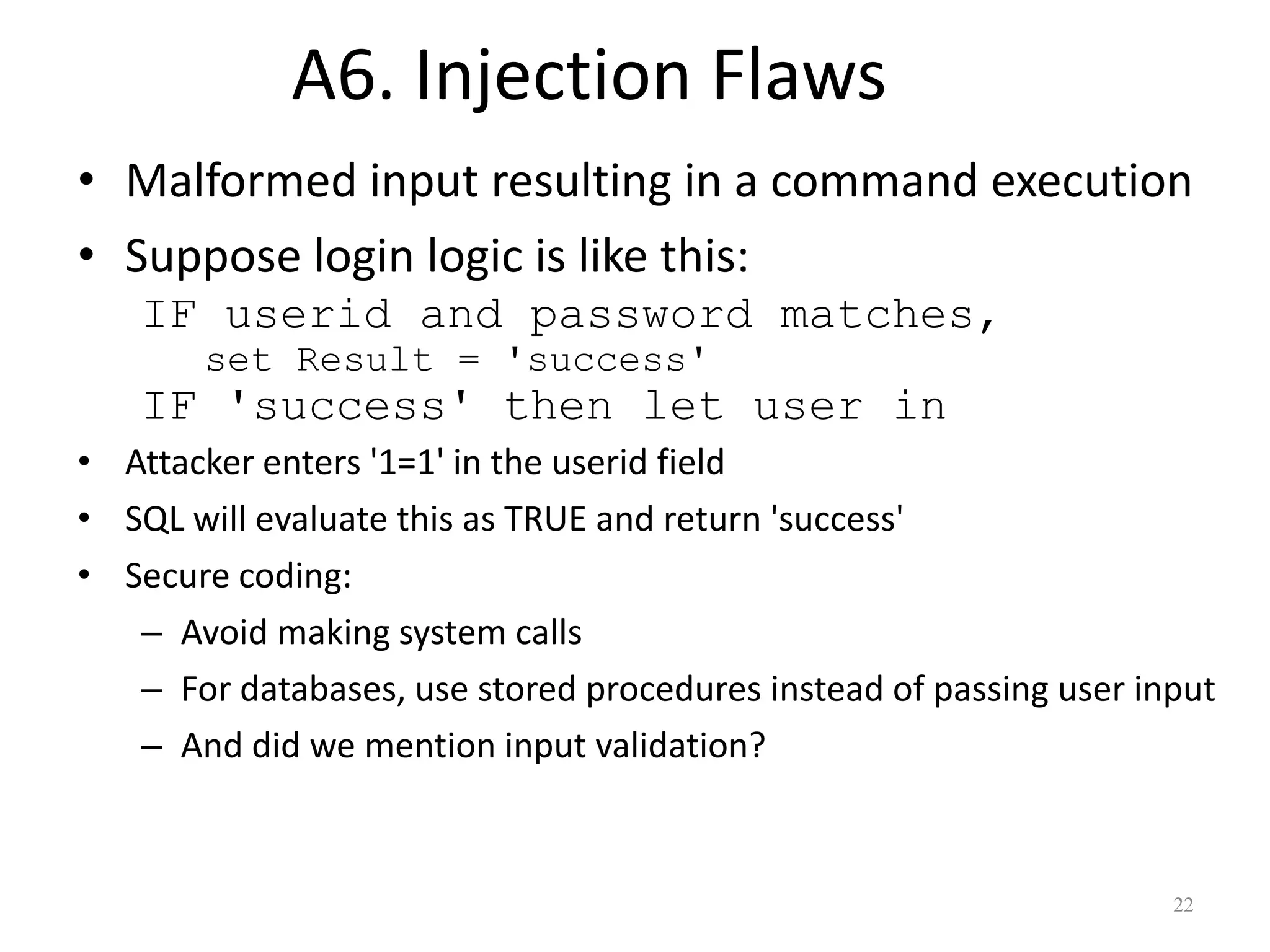 A6. Injection Flaws
• Malformed input resulting in a command execution
• Suppose login logic is like this:
   IF userid and password matches,
       set Result = 'success'
   IF 'success' then let user in
• Attacker enters '1=1' in the userid field
• SQL will evaluate this as TRUE and return 'success'
• Secure coding:
   – Avoid making system calls
   – For databases, use stored procedures instead of passing user input
   – And did we mention input validation?



                                                                    22
 