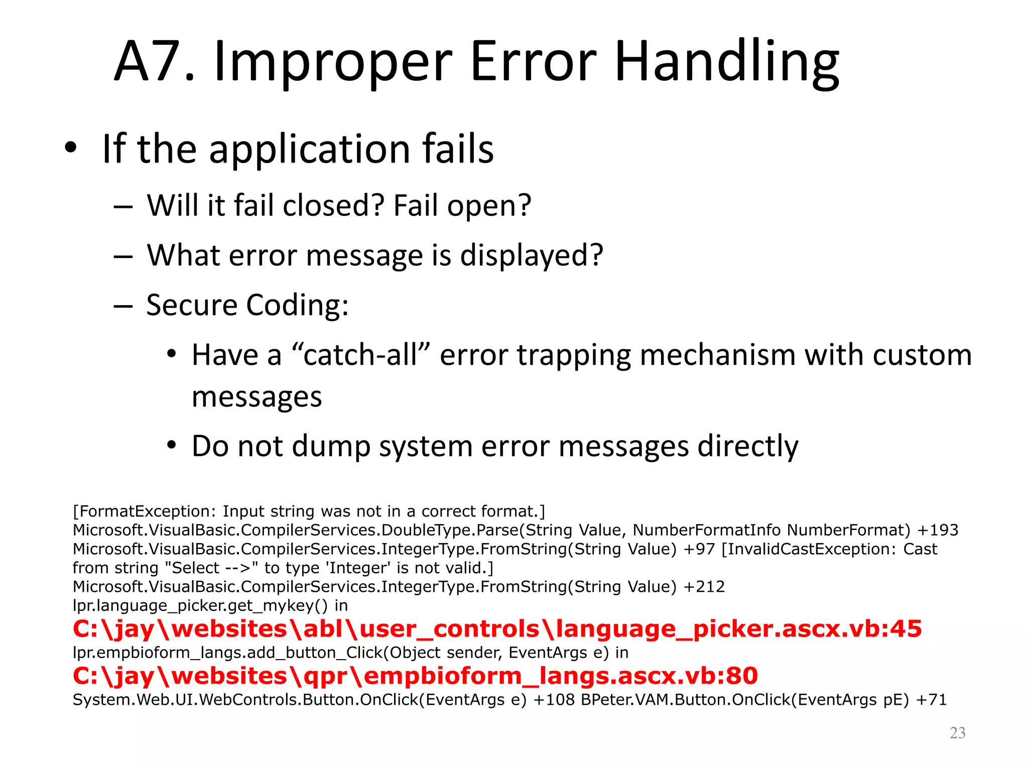 A7. Improper Error Handling
• If the application fails
     – Will it fail closed? Fail open?
     – What error message is displayed?
     – Secure Coding:
        • Have a “catch-all” error trapping mechanism with custom
          messages
        • Do not dump system error messages directly
[FormatException: Input string was not in a correct format.]
Microsoft.VisualBasic.CompilerServices.DoubleType.Parse(String Value, NumberFormatInfo NumberFormat) +193
Microsoft.VisualBasic.CompilerServices.IntegerType.FromString(String Value) +97 [InvalidCastException: Cast
from string "Select -->" to type 'Integer' is not valid.]
Microsoft.VisualBasic.CompilerServices.IntegerType.FromString(String Value) +212
lpr.language_picker.get_mykey() in
C:jaywebsitesabluser_controlslanguage_picker.ascx.vb:45
lpr.empbioform_langs.add_button_Click(Object sender, EventArgs e) in
C:jaywebsitesqprempbioform_langs.ascx.vb:80
System.Web.UI.WebControls.Button.OnClick(EventArgs e) +108 BPeter.VAM.Button.OnClick(EventArgs pE) +71

                                                                                                         23
 