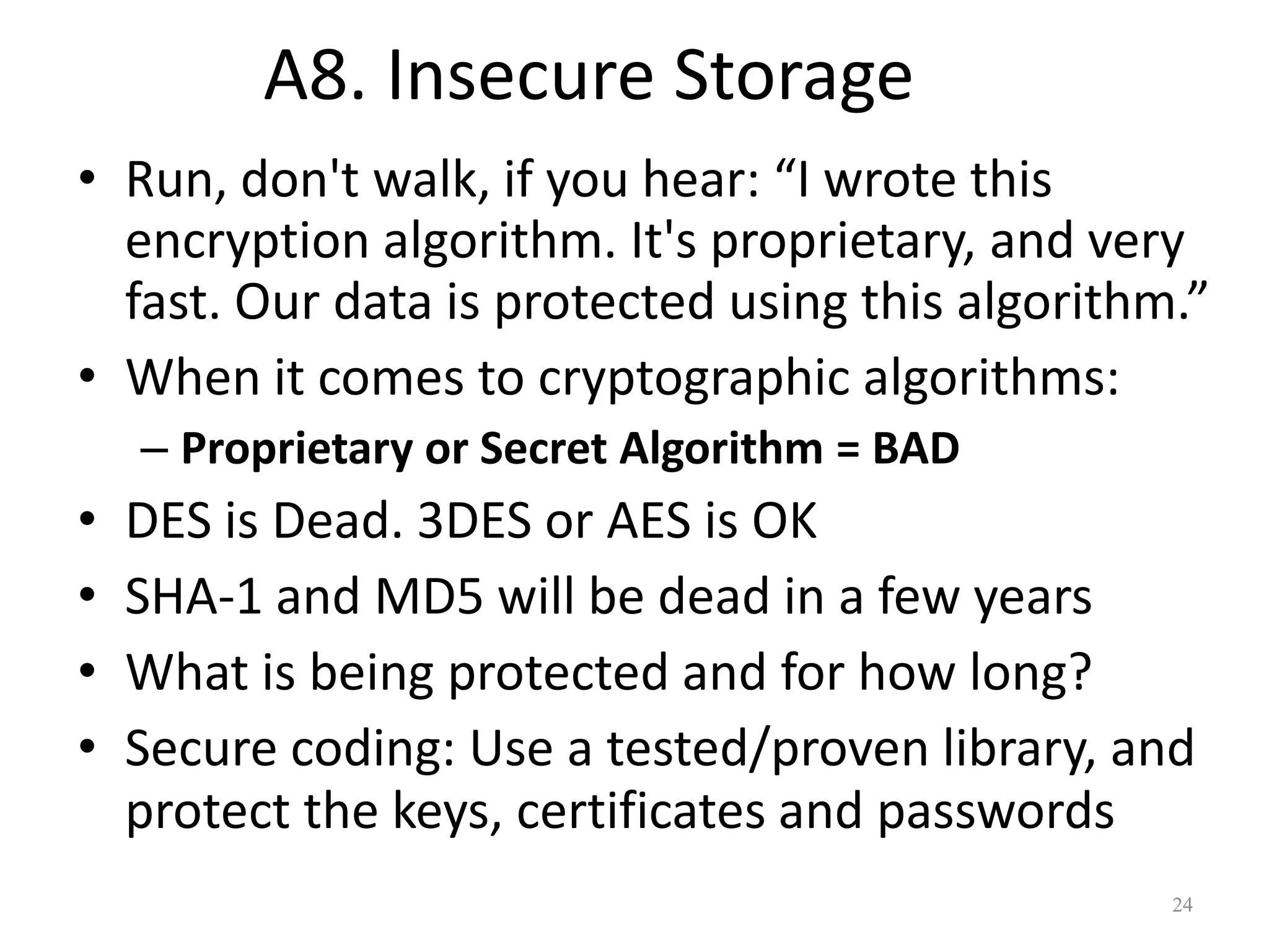 A8. Insecure Storage
• Run, don't walk, if you hear: “I wrote this
  encryption algorithm. It's proprietary, and very
  fast. Our data is protected using this algorithm.”
• When it comes to cryptographic algorithms:
    – Proprietary or Secret Algorithm = BAD
•   DES is Dead. 3DES or AES is OK
•   SHA-1 and MD5 will be dead in a few years
•   What is being protected and for how long?
•   Secure coding: Use a tested/proven library, and
    protect the keys, certificates and passwords
                                                  24
 