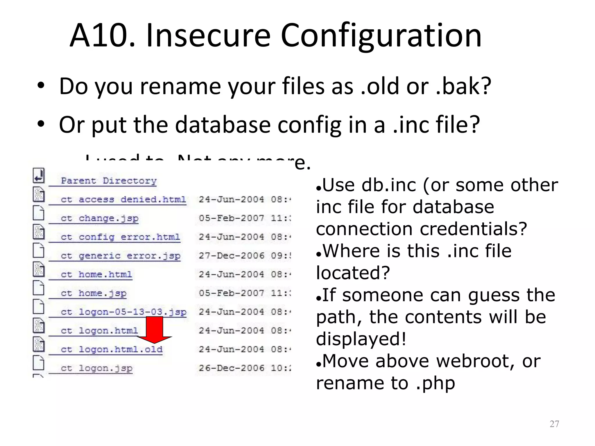 A10. Insecure Configuration
• Do you rename your files as .old or .bak?
• Or put the database config in a .inc file?
  – I used to. Not any more.
                               Use db.inc (or some other
                               inc file for database
                               connection credentials?
                               Where is this .inc file

                               located?
                               If someone can guess the

                               path, the contents will be
                               displayed!
                               Move above webroot, or

                               rename to .php

                                                        27
 