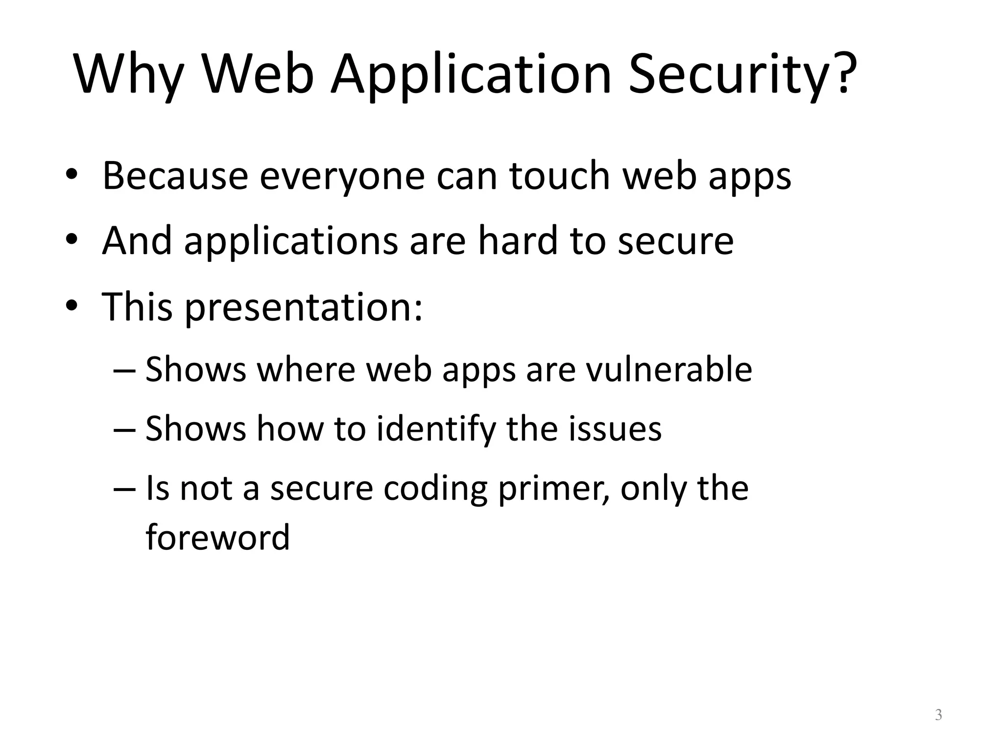 Why Web Application Security?
• Because everyone can touch web apps
• And applications are hard to secure
• This presentation:
  – Shows where web apps are vulnerable
  – Shows how to identify the issues
  – Is not a secure coding primer, only the
    foreword



                                              3
 