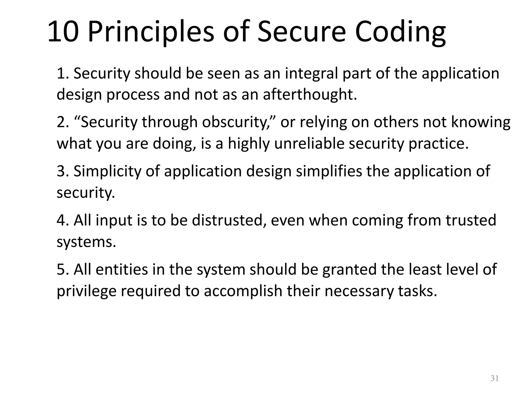 10 Principles of Secure Coding
1. Security should be seen as an integral part of the application
design process and not as an afterthought.
2. “Security through obscurity,” or relying on others not knowing
what you are doing, is a highly unreliable security practice.
3. Simplicity of application design simplifies the application of
security.
4. All input is to be distrusted, even when coming from trusted
systems.
5. All entities in the system should be granted the least level of
privilege required to accomplish their necessary tasks.



                                                                    31
 