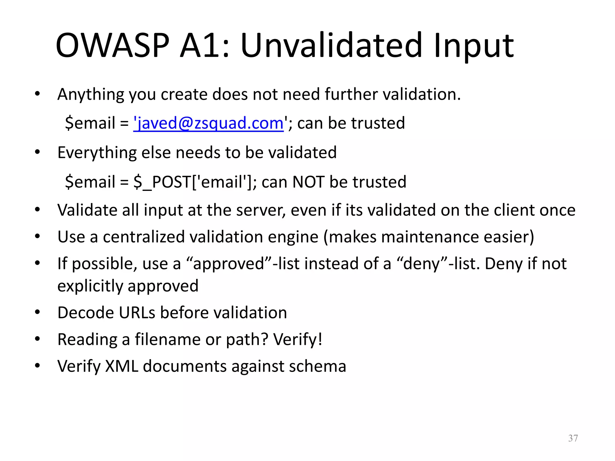 OWASP A1: Unvalidated Input
• Anything you create does not need further validation.
    $email = 'javed@zsquad.com'; can be trusted
• Everything else needs to be validated
    $email = $_POST['email']; can NOT be trusted
• Validate all input at the server, even if its validated on the client once
• Use a centralized validation engine (makes maintenance easier)
• If possible, use a “approved”-list instead of a “deny”-list. Deny if not
  explicitly approved
• Decode URLs before validation
• Reading a filename or path? Verify!
• Verify XML documents against schema


                                                                          37
 