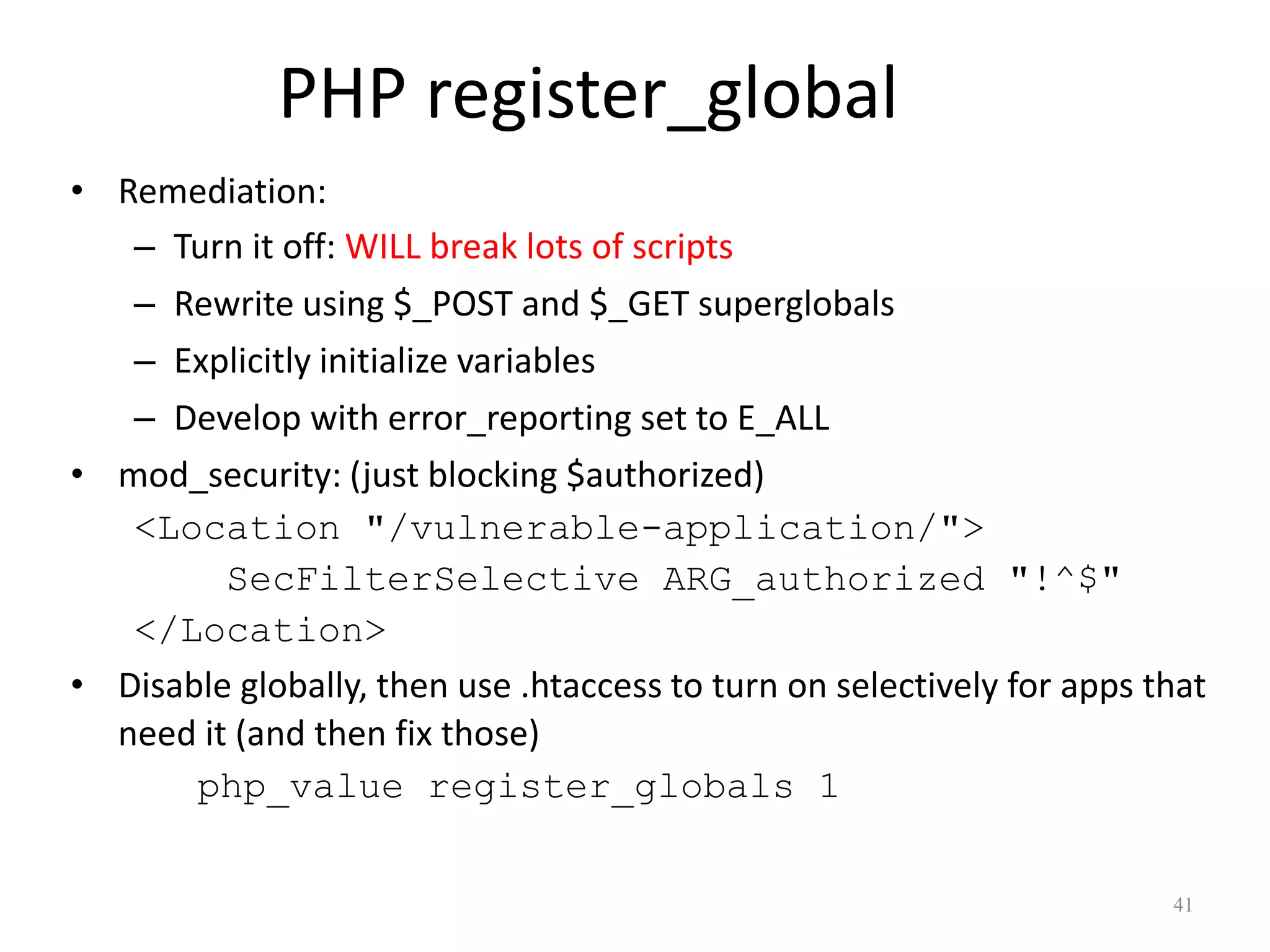 PHP register_global
• Remediation:
   – Turn it off: WILL break lots of scripts
   – Rewrite using $_POST and $_GET superglobals
   – Explicitly initialize variables
   – Develop with error_reporting set to E_ALL
• mod_security: (just blocking $authorized)
   <Location "/vulnerable-application/">
         SecFilterSelective ARG_authorized "!^$"
   </Location>
• Disable globally, then use .htaccess to turn on selectively for apps that
  need it (and then fix those)
       php_value register_globals 1

                                                                        41
 