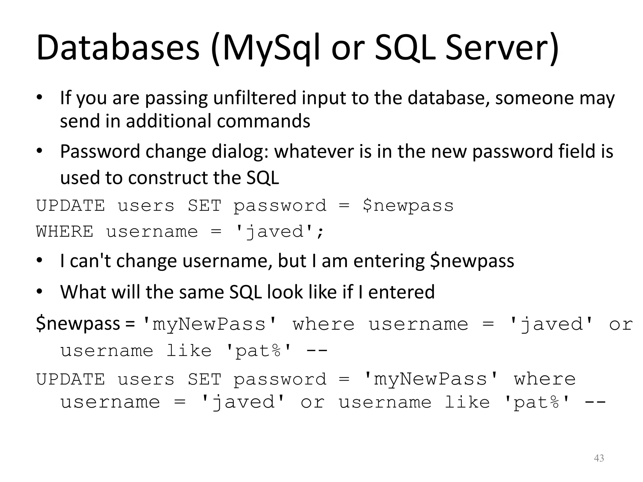 Databases (MySql or SQL Server)
• If you are passing unfiltered input to the database, someone may
  send in additional commands
• Password change dialog: whatever is in the new password field is
  used to construct the SQL
UPDATE users SET password = $newpass
WHERE username = 'javed';
• I can't change username, but I am entering $newpass
• What will the same SQL look like if I entered
$newpass = 'myNewPass' where username = 'javed' or
  username like 'pat%' --
UPDATE users SET password = 'myNewPass' where
  username = 'javed' or username like 'pat%' --

                                                               43
 