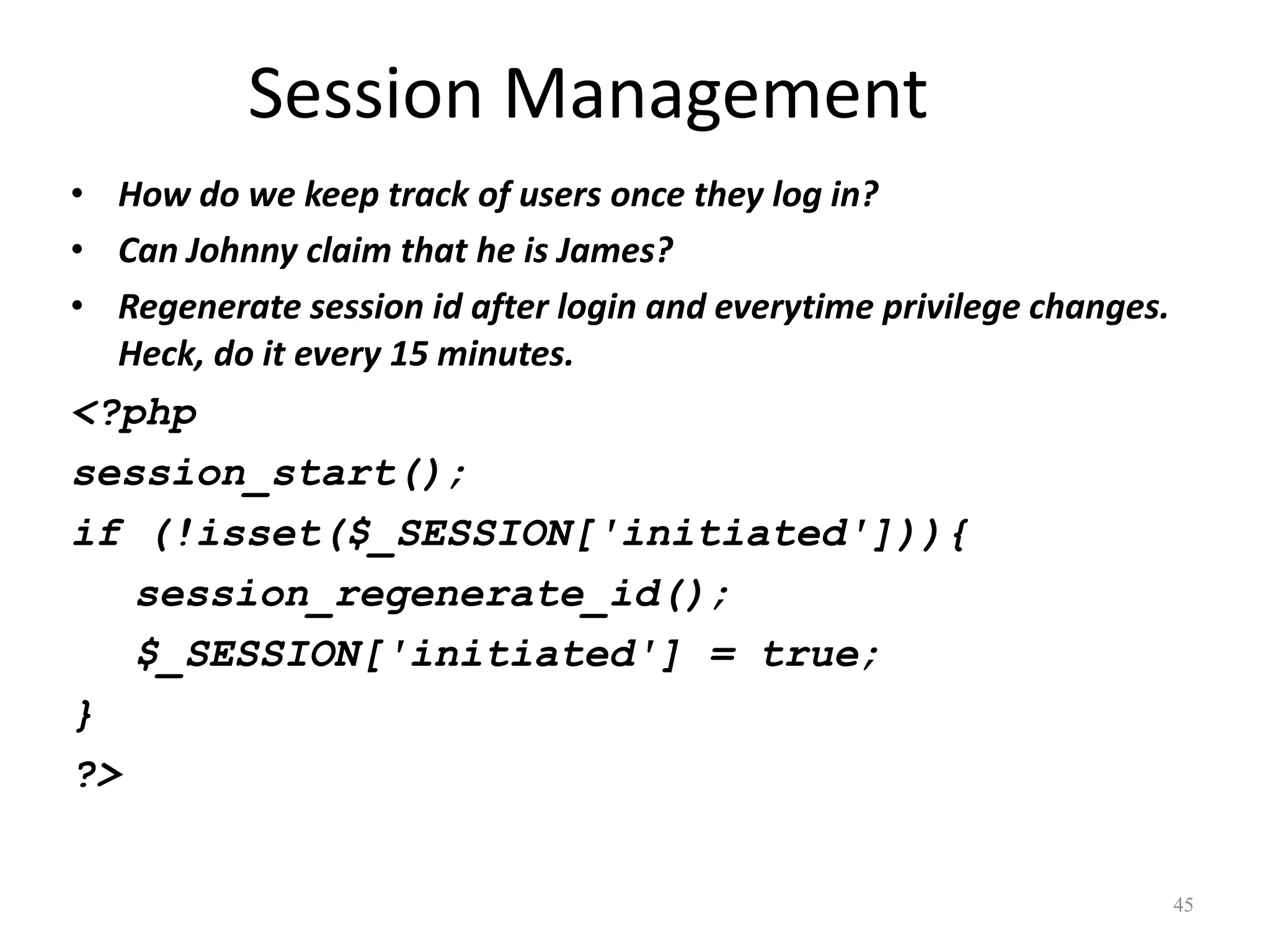 Session Management
• How do we keep track of users once they log in?
• Can Johnny claim that he is James?
• Regenerate session id after login and everytime privilege changes.
  Heck, do it every 15 minutes.
<?php
session_start();
if (!isset($_SESSION['initiated'])){
   session_regenerate_id();
   $_SESSION['initiated'] = true;
}
?>


                                                                       45
 