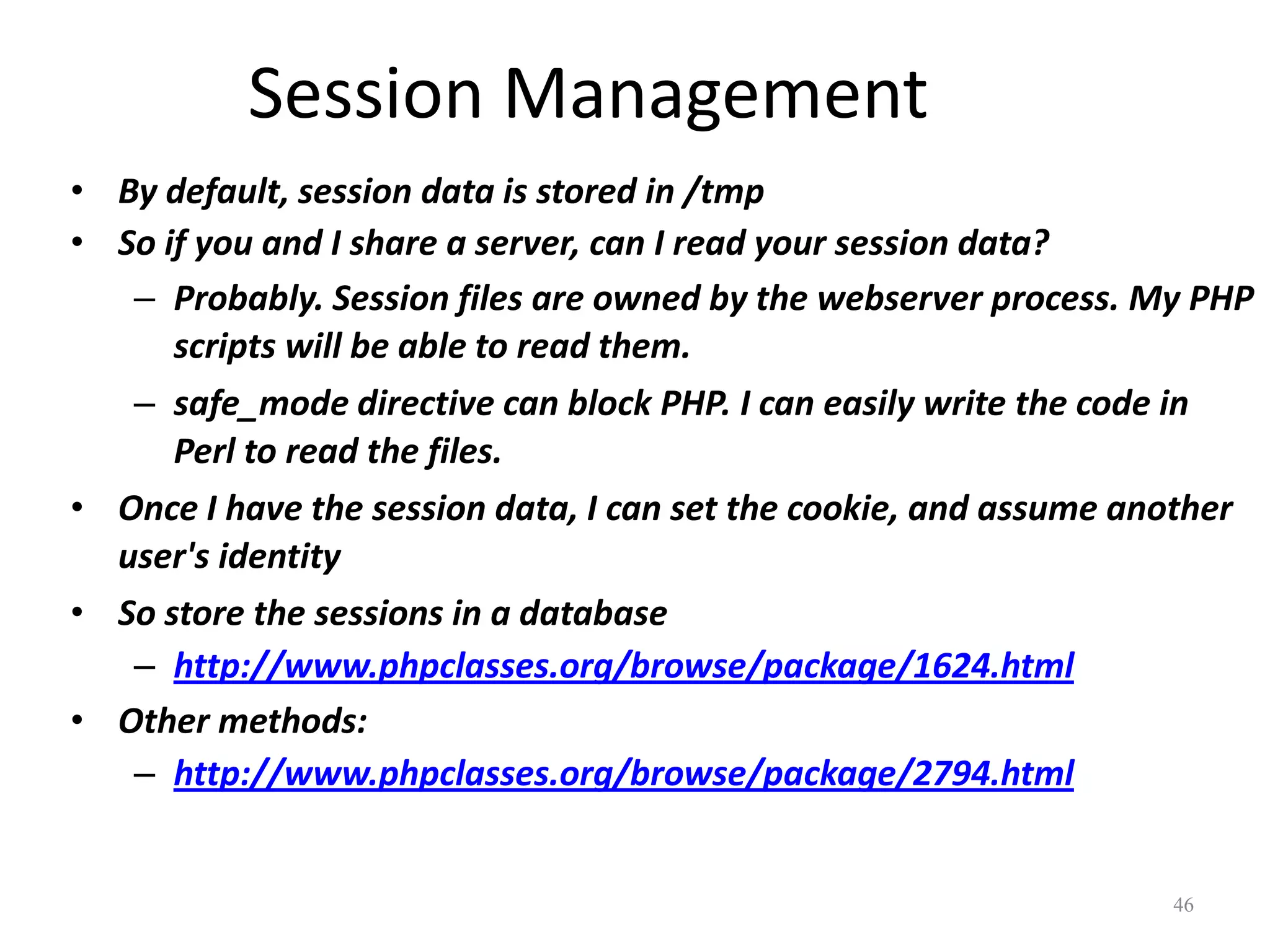 Session Management
• By default, session data is stored in /tmp
• So if you and I share a server, can I read your session data?
   – Probably. Session files are owned by the webserver process. My PHP
      scripts will be able to read them.
   – safe_mode directive can block PHP. I can easily write the code in
      Perl to read the files.
• Once I have the session data, I can set the cookie, and assume another
  user's identity
• So store the sessions in a database
   – http://www.phpclasses.org/browse/package/1624.html
• Other methods:
   – http://www.phpclasses.org/browse/package/2794.html


                                                                   46
 