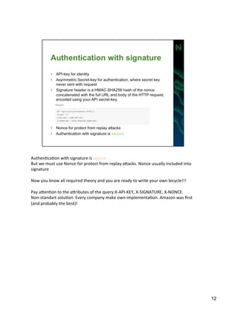 AuthenAcaAon 
with 
signature 
is 
secure! 
But 
we 
must 
use 
Nonce 
for 
protect 
from 
replay 
aIacks. 
Nonce 
usually 
included 
into 
signature 
Now 
you 
know 
all 
required 
theory 
and 
you 
are 
ready 
to 
write 
your 
own 
bicycle!!! 
Pay 
aIenAon 
to 
the 
aIributes 
of 
the 
query:X-­‐API-­‐KEY, 
X-­‐SIGNATURE, 
X-­‐NONCE. 
Non-­‐standart 
soluAon. 
Every 
company 
make 
own 
implementaAon. 
Amazon 
was 
first 
(and 
probably 
the 
best)! 
12 
 