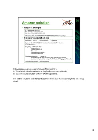 hIp://docs.aws.amazon.com/AmazonS3/latest/dev/ 
RESTAuthenAcaAon.html#ConstrucAngTheAuthenAcaAonHeader 
So 
custom 
secure 
soluAon 
without 
OAuth 
is 
possible. 
But 
all 
this 
soluAons 
non-­‐standardized! 
You 
must 
read 
manuals 
every 
Ame 
for 
a 
long 
Ame!!! 
13 
 