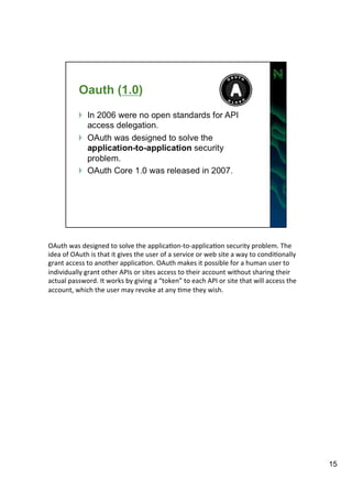 OAuth 
was 
designed 
to 
solve 
the 
applicaAon-­‐to-­‐applicaAon 
security 
problem. 
The 
idea 
of 
OAuth 
is 
that 
it 
gives 
the 
user 
of 
a 
service 
or 
web 
site 
a 
way 
to 
condiAonally 
grant 
access 
to 
another 
applicaAon. 
OAuth 
makes 
it 
possible 
for 
a 
human 
user 
to 
individually 
grant 
other 
APIs 
or 
sites 
access 
to 
their 
account 
without 
sharing 
their 
actual 
password. 
It 
works 
by 
giving 
a 
“token” 
to 
each 
API 
or 
site 
that 
will 
access 
the 
account, 
which 
the 
user 
may 
revoke 
at 
any 
Ame 
they 
wish. 
15 
 