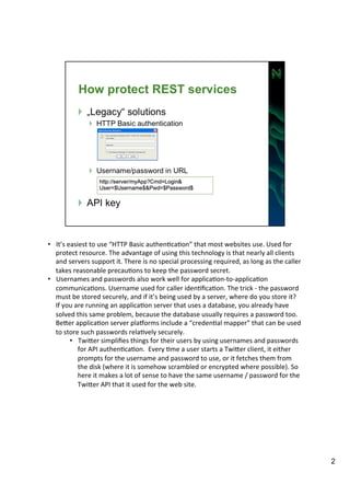 • It’s 
easiest 
to 
use 
“HTTP 
Basic 
authenAcaAon” 
that 
most 
websites 
use. 
Used 
for 
protect 
resource. 
The 
advantage 
of 
using 
this 
technology 
is 
that 
nearly 
all 
clients 
and 
servers 
support 
it. 
There 
is 
no 
special 
processing 
required, 
as 
long 
as 
the 
caller 
takes 
reasonable 
precauAons 
to 
keep 
the 
password 
secret. 
• Usernames 
and 
passwords 
also 
work 
well 
for 
applicaAon-­‐to-­‐applicaAon 
communicaAons. 
Username 
used 
for 
caller 
idenAficaAon. 
The 
trick 
-­‐ 
the 
password 
must 
be 
stored 
securely, 
and 
if 
it’s 
being 
used 
by 
a 
server, 
where 
do 
you 
store 
it? 
If 
you 
are 
running 
an 
applicaAon 
server 
that 
uses 
a 
database, 
you 
already 
have 
solved 
this 
same 
problem, 
because 
the 
database 
usually 
requires 
a 
password 
too. 
BeIer 
applicaAon 
server 
plaJorms 
include 
a 
“credenAal 
mapper” 
that 
can 
be 
used 
to 
store 
such 
passwords 
relaAvely 
securely. 
• TwiIer 
simplifies 
things 
for 
their 
users 
by 
using 
usernames 
and 
passwords 
for 
API 
authenAcaAon. 
Every 
Ame 
a 
user 
starts 
a 
TwiIer 
client, 
it 
either 
prompts 
for 
the 
username 
and 
password 
to 
use, 
or 
it 
fetches 
them 
from 
the 
disk 
(where 
it 
is 
somehow 
scrambled 
or 
encrypted 
where 
possible). 
So 
here 
it 
makes 
a 
lot 
of 
sense 
to 
have 
the 
same 
username 
/ 
password 
for 
the 
TwiIer 
API 
that 
it 
used 
for 
the 
web 
site. 
2 
 