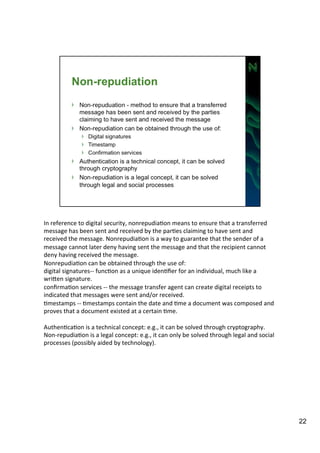 In 
reference 
to 
digital 
security, 
nonrepudiaAon 
means 
to 
ensure 
that 
a 
transferred 
message 
has 
been 
sent 
and 
received 
by 
the 
parAes 
claiming 
to 
have 
sent 
and 
received 
the 
message. 
NonrepudiaAon 
is 
a 
way 
to 
guarantee 
that 
the 
sender 
of 
a 
message 
cannot 
later 
deny 
having 
sent 
the 
message 
and 
that 
the 
recipient 
cannot 
deny 
having 
received 
the 
message. 
NonrepudiaAon 
can 
be 
obtained 
through 
the 
use 
of: 
digital 
signatures-­‐-­‐ 
funcAon 
as 
a 
unique 
idenAfier 
for 
an 
individual, 
much 
like 
a 
wriIen 
signature. 
confirmaAon 
services 
-­‐-­‐ 
the 
message 
transfer 
agent 
can 
create 
digital 
receipts 
to 
indicated 
that 
messages 
were 
sent 
and/or 
received. 
Amestamps 
-­‐-­‐ 
Amestamps 
contain 
the 
date 
and 
Ame 
a 
document 
was 
composed 
and 
proves 
that 
a 
document 
existed 
at 
a 
certain 
Ame. 
AuthenAcaAon 
is 
a 
technical 
concept: 
e.g., 
it 
can 
be 
solved 
through 
cryptography. 
Non-­‐repudiaAon 
is 
a 
legal 
concept: 
e.g., 
it 
can 
only 
be 
solved 
through 
legal 
and 
social 
processes 
(possibly 
aided 
by 
technology). 
22 
 