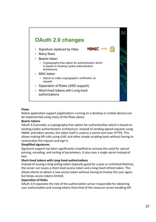 Flows 
NaAve 
applicaAon 
support 
(applicaAons 
running 
on 
a 
desktop 
or 
mobile 
device) 
can 
be 
implemented 
using 
many 
of 
the 
flows 
above. 
Bearer 
tokens 
OAuth 
2.0 
provides 
a 
cryptography-­‐free 
opAon 
for 
authenAcaAon 
which 
is 
based 
on 
exisAng 
cookie 
authenAcaAon 
architecture. 
Instead 
of 
sending 
signed 
requests 
using 
HMAC 
and 
token 
secrets, 
the 
token 
itself 
is 
used 
as 
a 
secret 
sent 
over 
HTTPS. 
This 
allows 
making 
API 
calls 
using 
cURL 
and 
other 
simple 
scripAng 
tools 
without 
having 
to 
canonicalize 
the 
request 
and 
sign 
it. 
Simplified 
signatures 
Signature 
support 
has 
been 
significantly 
simplified 
to 
remove 
the 
need 
for 
special 
parsing, 
encoding, 
and 
sorAng 
of 
parameters. 
It 
also 
uses 
a 
single 
secret 
instead 
of 
two. 
Short-­‐lived 
tokens 
with 
Long-­‐lived 
authoriza=ons 
Instead 
of 
issuing 
a 
long 
lasAng 
token 
(typically 
good 
for 
a 
year 
or 
unlimited 
lifeAme), 
the 
server 
can 
issues 
a 
short-­‐lived 
access 
token 
and 
a 
long 
lived 
refresh 
token. 
This 
allows 
clients 
to 
obtain 
a 
new 
access 
token 
without 
having 
to 
involve 
the 
user 
again, 
but 
keeps 
access 
tokens 
limited. 
Separa=on 
of 
Roles 
OAuth 
2.0 
separates 
the 
role 
of 
the 
authorizaAon 
server 
responsible 
for 
obtaining 
user 
authorizaAon 
and 
issuing 
tokens 
from 
that 
of 
the 
resource 
server 
handling 
API 
27 
 